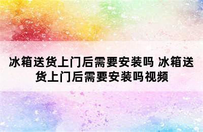 冰箱送货上门后需要安装吗 冰箱送货上门后需要安装吗视频